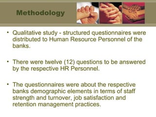 Qualitative study - structured questionnaires were distributed to Human Resource Personnel of the banks.  There were twelve (12) questions to be answered by the respective HR Personnel.  The questionnaires were about the respective banks demographic elements in terms of staff strength and turnover, job satisfaction and retention management practices. Methodology 