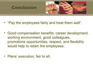 “ Pay the employees fairly and treat them well”. Good compensation benefits, career development, working environment, good colleagues, promotions opportunities, respect, and flexibility would help to retain the employees. Plans’ execution, fair to all.  Conclusion 