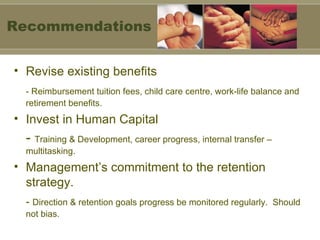 Revise existing benefits - Reimbursement tuition fees, child care centre, work-life balance and retirement benefits. Invest in Human Capital -  Training & Development, career progress, internal transfer – multitasking. Management’s commitment to the retention strategy. -  Direction & retention goals progress be monitored regularly.  Should not bias. Recommendations 