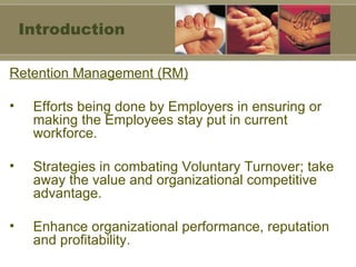 Retention Management (RM) Efforts being done by Employers in ensuring or making the Employees stay put in current workforce. Strategies in combating Voluntary Turnover; take away the value and organizational competitive advantage. Enhance organizational performance, reputation and profitability. Introduction 