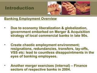 Banking Employment Overview Due to economy liberalization & globalization, government embarked on Merger & Acquisition strategy of local commercial banks in late 90s. Create chaotic employment environment; resignations, redundancies, transfers, lay-offs, VSS etc: lead to countless disappointments in the eyes of banking employees. Another merger exercises (internal) – Finance sectors of respective banks in 2004. Introduction 