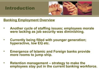 Banking Employment Overview Another cycle of staffing issues; employees morale were lacking as job security was diminishing. Currently being filled with younger generation; hyperactive, low EQ etc. Emergence of Islamic and Foreign banks provide more rooms to jump ship. Retention management – strategy to make the employees stay put in the current banking workforce. Introduction 