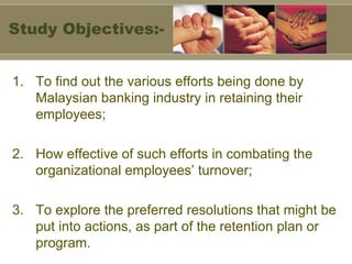 To find out the various efforts being done by Malaysian banking industry in retaining their employees; 2. How effective of such efforts in combating the organizational employees’ turnover; 3. To explore the preferred resolutions that might be put into actions, as part of the retention plan or program. Study Objectives:- 