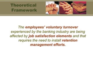The  employees’ voluntary turnover  experienced by the banking industry are being affected by  job satisfaction elements  and that requires the need to install  retention management efforts. Theoretical  Framework 