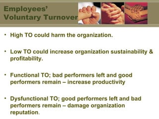 High TO could harm the organization. Low TO could increase organization sustainability & profitability. Functional TO; bad performers left and good performers remain – increase productivity Dysfunctional TO; good performers left and bad performers remain – damage organization reputation . Employees’ Voluntary Turnover 