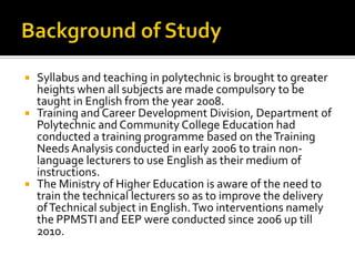  Syllabus and teaching in polytechnic is brought to greater
heights when all subjects are made compulsory to be
taught in English from the year 2008.
 Training and Career Development Division, Department of
Polytechnic and Community College Education had
conducted a training programme based on theTraining
Needs Analysis conducted in early 2006 to train non-
language lecturers to use English as their medium of
instructions.
 The Ministry of Higher Education is aware of the need to
train the technical lecturers so as to improve the delivery
ofTechnical subject in English.Two interventions namely
the PPMSTI and EEP were conducted since 2006 up till
2010.
 