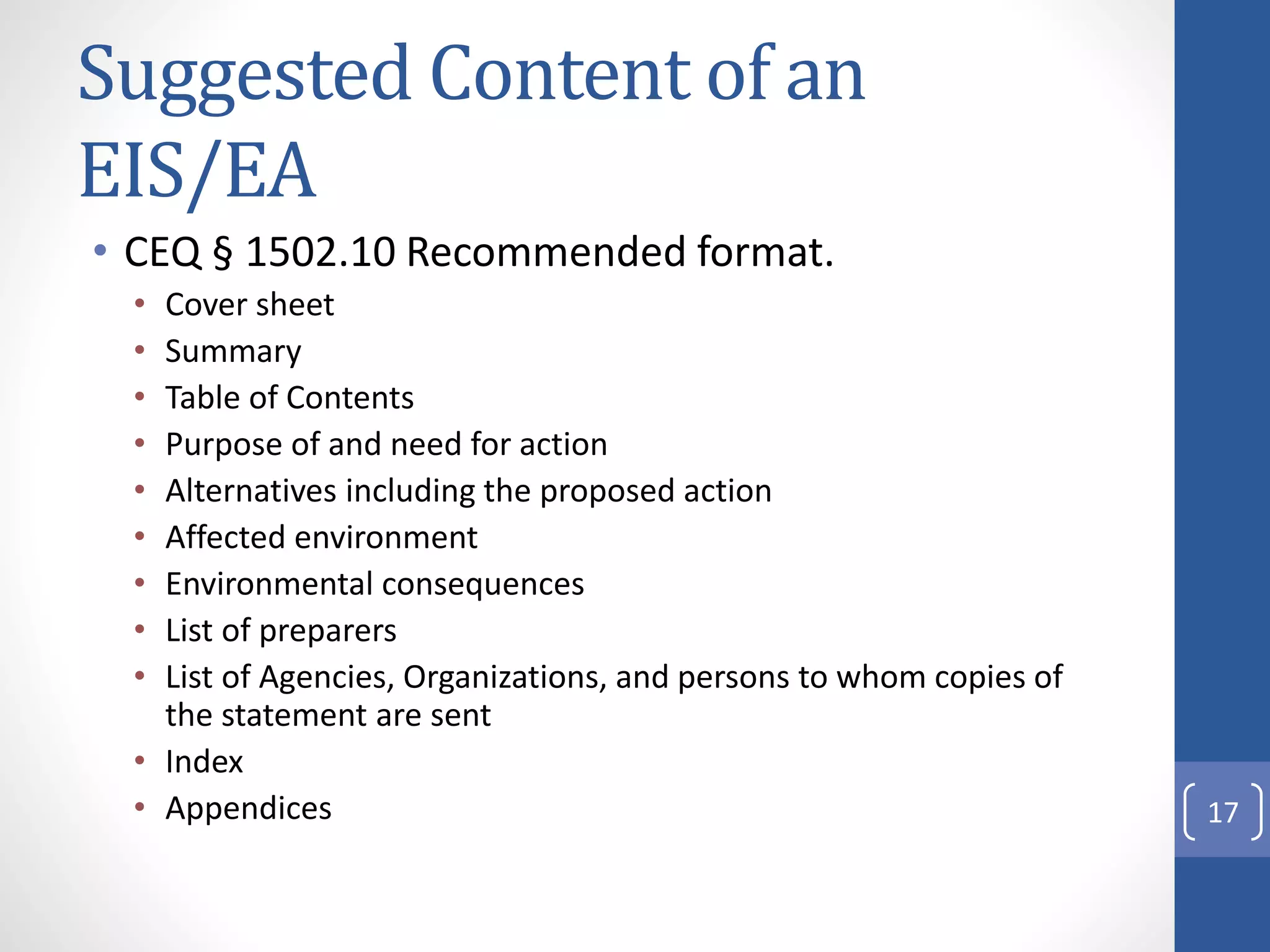 Suggested Content of an
EIS/EA
• CEQ § 1502.10 Recommended format.
• Cover sheet
• Summary
• Table of Contents
• Purpose of and need for action
• Alternatives including the proposed action
• Affected environment
• Environmental consequences
• List of preparers
• List of Agencies, Organizations, and persons to whom copies of
the statement are sent
• Index
• Appendices 17
 