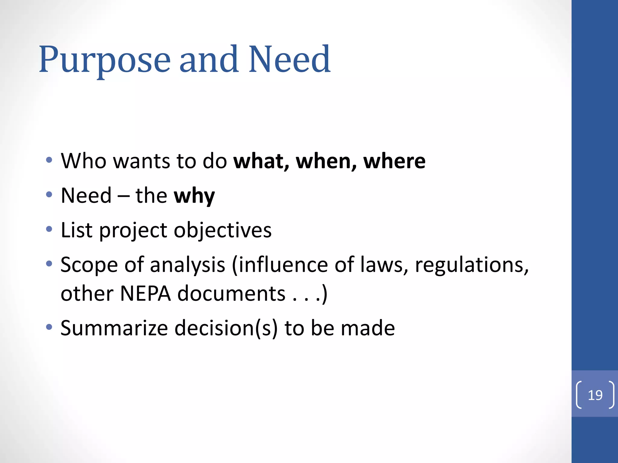 Purpose and Need
• Who wants to do what, when, where
• Need – the why
• List project objectives
• Scope of analysis (influence of laws, regulations,
other NEPA documents . . .)
• Summarize decision(s) to be made
19
 