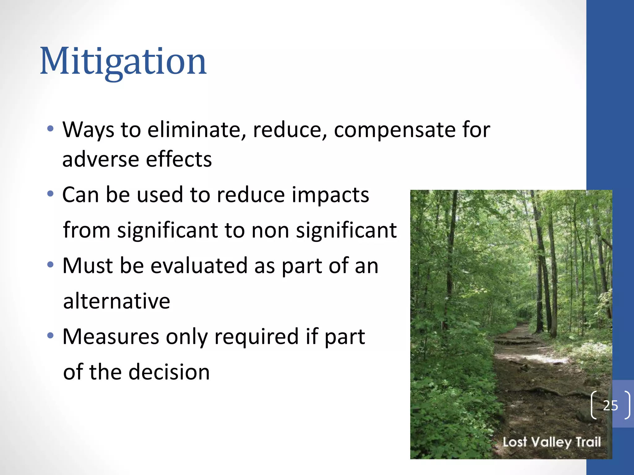 Mitigation
• Ways to eliminate, reduce, compensate for
adverse effects
• Can be used to reduce impacts
from significant to non significant
• Must be evaluated as part of an
alternative
• Measures only required if part
of the decision
25
 