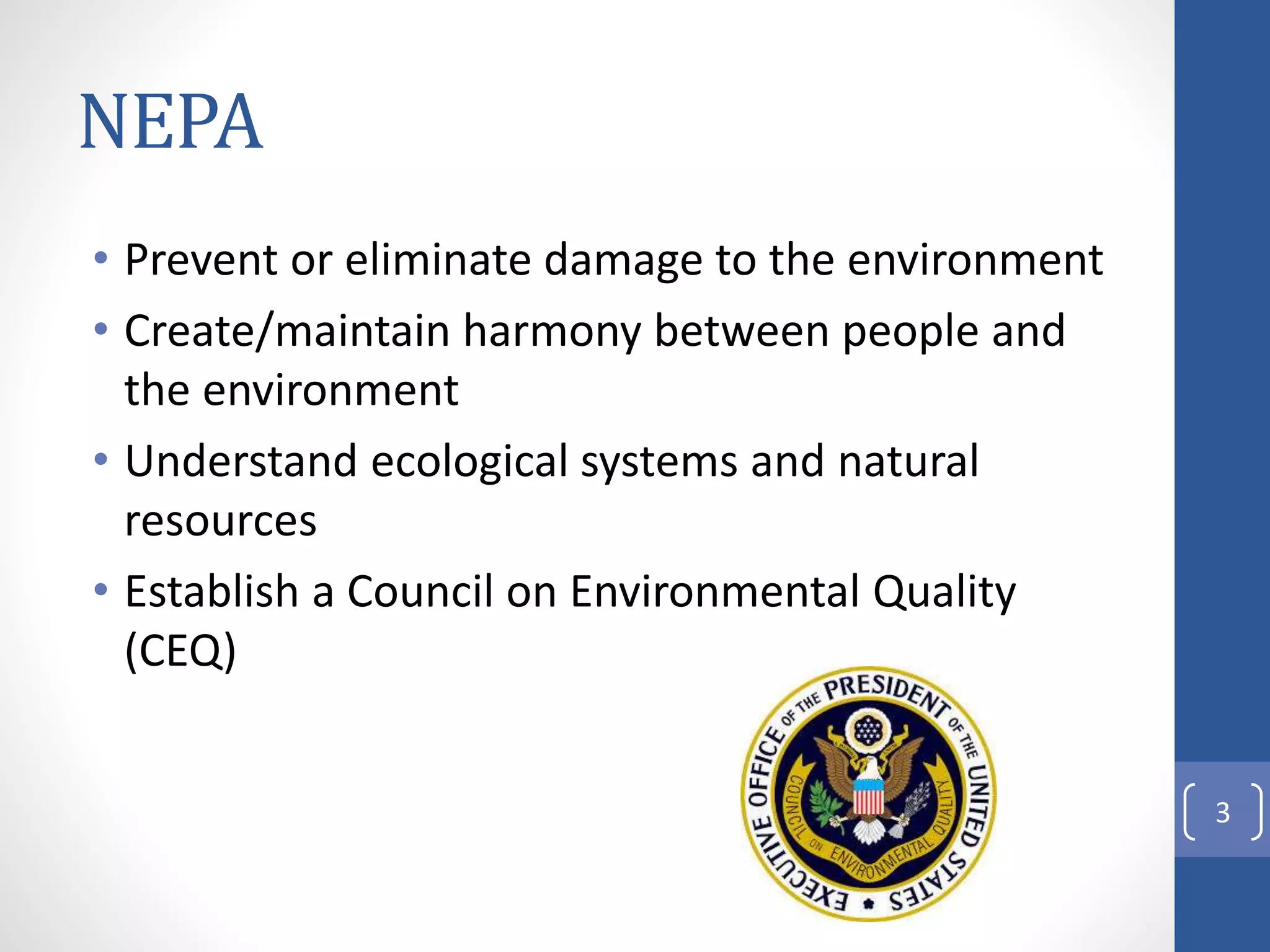 NEPA
• Prevent or eliminate damage to the environment
• Create/maintain harmony between people and
the environment
• Understand ecological systems and natural
resources
• Establish a Council on Environmental Quality
(CEQ)
3
 