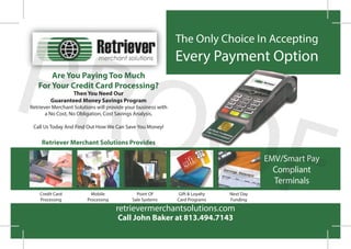 The Only Choice In Accepting
Every Payment Option
Call John Baker at 813.494.7143
retrievermerchantsolutions.com
Are You Paying Too Much
For Your Credit Card Processing?
Then You Need Our
Guaranteed Money Savings Program
Retriever Merchant Solutions will provide your business with
a No Cost, No Obligation, Cost Savings Analysis.
Call Us Today And Find Out How We Can Save You Money!
Retriever Merchant Solutions Provides
EMV/Smart Pay
Compliant
Terminals
Credit Card
Processing
Mobile
Processing
Point Of
Sale Systems
Gift & Loyalty
Card Programs
Next Day
Funding
PROOF
 