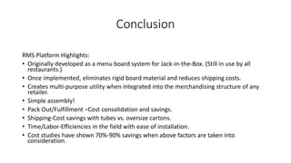 Conclusion
RMS Platform Highlights:
• Originally developed as a menu board system for Jack-in-the-Box. (Still in use by all
restaurants.)
• Once implemented, eliminates rigid board material and reduces shipping costs.
• Creates multi-purpose utility when integrated into the merchandising structure of any
retailer.
• Simple assembly!
• Pack Out/Fulfillment –Cost consolidation and savings.
• Shipping-Cost savings with tubes vs. oversize cartons.
• Time/Labor-Efficiencies in the field with ease of installation.
• Cost studies have shown 70%-90% savings when above factors are taken into
consideration.
 