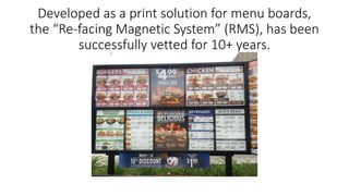 Developed as a print solution for menu boards,
the “Re-facing Magnetic System” (RMS), has been
successfully vetted for 10+ years.
 