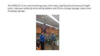 The RMS/Lift: Cuts merchandising costs, eliminates rigid board and oversize freight
costs, improves safety by eliminating ladders and lifts to change signage, saves time
changing signage.
 