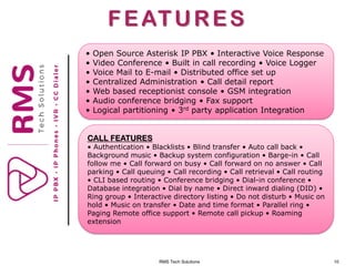 RMS Tech Solutions 10
FEATURES
• Open Source Asterisk IP PBX • Interactive Voice Response
• Video Conference • Built in call recording • Voice Logger
• Voice Mail to E-mail • Distributed office set up
• Centralized Administration • Call detail report
• Web based receptionist console • GSM integration
• Audio conference bridging • Fax support
• Logical partitioning • 3rd party application Integration
CALL FEATURES
• Authentication • Blacklists • Blind transfer • Auto call back •
Background music • Backup system configuration • Barge-in • Call
follow me • Call forward on busy • Call forward on no answer • Call
parking • Call queuing • Call recording • Call retrieval • Call routing
• CLI based routing • Conference bridging • Dial-in conference •
Database integration • Dial by name • Direct inward dialing (DID) •
Ring group • Interactive directory listing • Do not disturb • Music on
hold • Music on transfer • Date and time format • Parallel ring •
Paging Remote office support • Remote call pickup • Roaming
extension
 