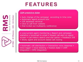 RMS Tech Solutions 15
FEATURES
GSM predictive dialer
• Auto change of the campaign according to time zone
• Automatic agent account lock
• IVR database retrieval
• Click to call from website
• Dial-in/dial out multiparty conference
• Automatic call distribution • Interactive voice response •
Voice logger • Voice blasting • Hosted dialer • CRM
integration • SMS integration
• Live/current agent monitoring • Report and campaign
statistics • Voicemail to email • Missed call alert on agent
screen • Call history search and dial option • Feedback IVR
• Sticky agent and account based call routing
 