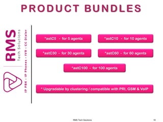 RMS Tech Solutions 16
PRODUCT BUNDLES
*astC5 - for 5 agents *astC10 - for 10 agents
*astC30 - for 30 agents *astC60 - for 60 agents
*astC100 - for 100 agents
* Upgradable by clustering / compatible with PRI, GSM & VoIP
 