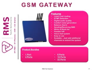 RMS Tech Solutions 17
GSM GATEWAY
Product Bundles
• 1 Port
• 4 Ports
• 8 Ports
• 16 Ports
• 32 Ports
Features
• Least Cost routing
• DTMF Detection
• Digital audio quality
• Comfort noise generation
• Balance Alarm
• Sending/Receiving SMS
• White & Black list
• Flexible IVR
• Voice mail system
• Easy to use
• Scalable – Just add additional
channels to extend the system
 