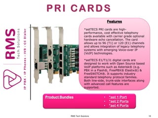 RMS Tech Solutions 18
PRI CARDS
Product Bundles • *ast 1 Port
• *ast 2 Ports
• *ast 4 Ports
Features
*astTECS PRI cards are high-
performance, cost effective telephony
cards available with carrier grade optional
hardware echo cancellation. The card
allows up to 96 (T1) or 120 (E1) channels
and allows integration of legacy telephony
systems with emerging Voice-over IP
(VoIP) technologies.
*astTECS E1/T1/J1 digital cards are
designed to work with Open Source based
VoIP platforms such as Asterisk® (e.g.
PBX in a Flash®, FreePBX® Elastix®) &
FreeSWITCH®. It supports industry
standard telephony protocol families.
Both line-side, trunk-side interfaces along
with advanced call features are
supported.
 