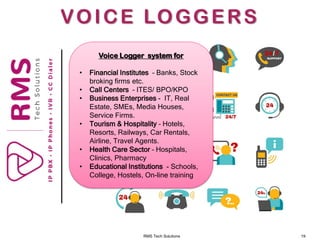 RMS Tech Solutions 19
VOICE LOGGERS
Voice Logger system for
• Financial Institutes – Banks, Stock
broking firms etc.
• Call Centers – ITES/ BPO/KPO
• Business Enterprises - IT, Real
Estate, SMEs, Media Houses,
Service Firms.
• Tourism & Hospitality – Hotels,
Resorts, Railways, Car Rentals,
Airline, Travel Agents.
• Health Care Sector – Hospitals,
Clinics, Pharmacy
• Educational Institutions - Schools,
College, Hostels, On-line training
 