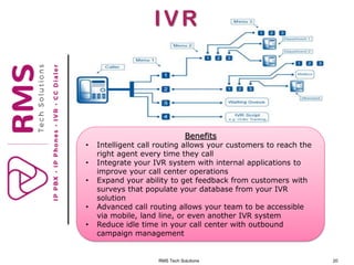 RMS Tech Solutions 20
IVR
Benefits
• Intelligent call routing allows your customers to reach the
right agent every time they call
• Integrate your IVR system with internal applications to
improve your call center operations
• Expand your ability to get feedback from customers with
surveys that populate your database from your IVR
solution
• Advanced call routing allows your team to be accessible
via mobile, land line, or even another IVR system
• Reduce idle time in your call center with outbound
campaign management
 
