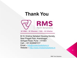 RMS Tech Solutions
21
Thank You
B-10, Krishna Sahakari Housing Society,
Near Pragati Park, Anandnagar,
Sinhgad Road, Pune – 411051
Call – +91 8329087317
Email – info@rmstechsolutions.in
Website – http://www.rmstechsolutions.in
 