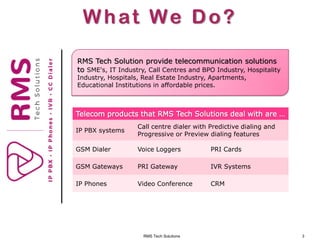 RMS Tech Solutions 3
What We Do?
RMS Tech Solution provide telecommunication solutions
to SME's, IT Industry, Call Centres and BPO Industry, Hospitality
Industry, Hospitals, Real Estate Industry, Apartments,
Educational Institutions in affordable prices.
Telecom products that RMS Tech Solutions deal with are …
IP PBX systems
Call centre dialer with Predictive dialing and
Progressive or Preview dialing features
GSM Dialer Voice Loggers PRI Cards
GSM Gateways PRI Gateway IVR Systems
IP Phones Video Conference CRM
 
