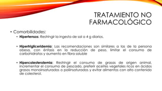 TRATAMIENTO NO
FARMACOLÓGICO
• Comorbilidades:
• Hipertensos: Restringir la ingesta de sal a 4 g diarios.
• Hipertrigliceridemia: Las recomendaciones son similares a las de la persona
obesa, con énfasis en la reducción de peso, limitar el consumo de
carbohidratos y aumento en fibra soluble
• Hipercolesterolemia: Restringir el consumo de grasas de origen animal,
incrementar el consumo de pescado, preferir aceites vegetales ricos en ácidos
grasos monoinsaturados o poliinsaturados y evitar alimentos con alto contenido
de colesterol.
 