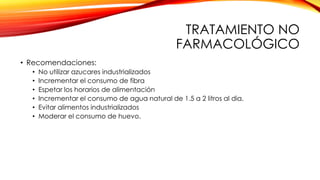 TRATAMIENTO NO
FARMACOLÓGICO
• Recomendaciones:
• No utilizar azucares industrializados
• Incrementar el consumo de fibra
• Espetar los horarios de alimentación
• Incrementar el consumo de agua natural de 1.5 a 2 litros al dia.
• Evitar alimentos industrializados
• Moderar el consumo de huevo.
 