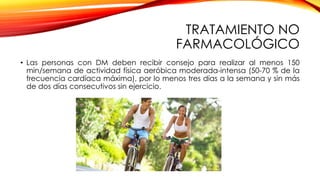 TRATAMIENTO NO
FARMACOLÓGICO
• Las personas con DM deben recibir consejo para realizar al menos 150
min/semana de actividad física aeróbica moderada-intensa (50-70 % de la
frecuencia cardíaca máxima), por lo menos tres días a la semana y sin más
de dos días consecutivos sin ejercicio.
 