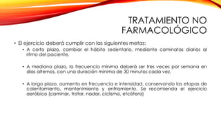 TRATAMIENTO NO
FARMACOLÓGICO
• El ejercicio deberá cumplir con las siguientes metas:
• A corto plazo, cambiar el hábito sedentario, mediante caminatas diarias al
ritmo del paciente.
• A mediano plazo, la frecuencia mínima deberá ser tres veces por semana en
días alternos, con una duración mínima de 30 minutos cada vez.
• A largo plazo, aumento en frecuencia e intensidad, conservando las etapas de
calentamiento, mantenimiento y enfriamiento. Se recomienda el ejercicio
aeróbico (caminar, trotar, nadar, ciclismo, etcétera)
 