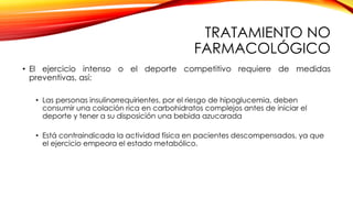 TRATAMIENTO NO
FARMACOLÓGICO
• El ejercicio intenso o el deporte competitivo requiere de medidas
preventivas, así:
• Las personas insulinorrequirientes, por el riesgo de hipoglucemia, deben
consumir una colación rica en carbohidratos complejos antes de iniciar el
deporte y tener a su disposición una bebida azucarada
• Está contraindicada la actividad física en pacientes descompensados, ya que
el ejercicio empeora el estado metabólico.
 