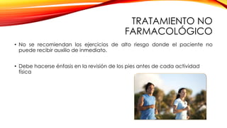 TRATAMIENTO NO
FARMACOLÓGICO
• No se recomiendan los ejercicios de alto riesgo donde el paciente no
puede recibir auxilio de inmediato.
• Debe hacerse énfasis en la revisión de los pies antes de cada actividad
física
 