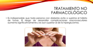 TRATAMIENTO NO
FARMACOLÓGICO
• Es indispensable que toda persona con diabetes evite o suprima el hábito
de fumar. El riesgo de desarrollar complicaciones macrovasculares
aumenta significativamente y es aun superior al de la hiperglucemia.
 