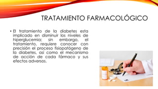 TRATAMIENTO FARMACOLÓGICO
• El tratamiento de la diabetes esta
implicado en disminuir los niveles de
hiperglucemia; sin embargo, el
tratamiento, requiere conocer con
precisión el proceso fisiopatógeno de
la diabetes, así como el mecanismo
de acción de cada fármaco y sus
efectos adversos.
 