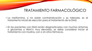 TRATAMIENTO FARMACOLÓGICO
• La metformina, si no existe contraindicación y es tolerada, es el
tratamiento inicial de elección para el tratamiento de la DM2.
• En los pacientes con DM2 recién diagnosticados con muchos síntomas
o glucemias o HbA1c muy elevadas, se debe considerar iniciar el
tratamiento con insulina, con o sin otros fármacos.
 