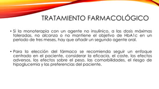 TRATAMIENTO FARMACOLÓGICO
• Si la monoterapia con un agente no insulínico, a las dosis máximas
toleradas, no alcanza o no mantiene el objetivo de HbA1c en un
periodo de tres meses, hay que añadir un segundo agente oral.
• Para la elección del fármaco se recomienda seguir un enfoque
centrado en el paciente, considerar la eficacia, el coste, los efectos
adversos, los efectos sobre el peso, las comorbilidades, el riesgo de
hipoglucemia y las preferencias del paciente.
 