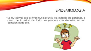 EPIDEMIOLOGIA
• La FID estima que a nivel mundial unos 175 millones de personas, o
cerca de la mitad de todas las personas con diabetes, no son
conscientes de ello.
 