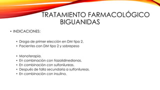 TRATAMIENTO FARMACOLÓGICO
BIGUANIDAS
• INDICACIONES:
• Droga de primer elección en DM tipo 2.
• Pacientes con DM tipo 2 y sobrepeso
• Monoterapia.
• En combinación con tiazolidinedionas.
• En combinación con sulfonilureas.
• Después de falla secundaria a sulfonilureas.
• En combinación con insulina.
 