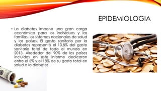 EPIDEMIOLOGIA
• La diabetes impone una gran carga
económica para los individuos y las
familias, los sistemas nacionales de salud
y los países. El gasto sanitario por la
diabetes representó el 10,8% del gasto
sanitario total de todo el mundo en
2013. Alrededor del 90% de los países
incluidos en este informe dedicaron
entre el 5% y el 18% de su gasto total en
salud a la diabetes.
 