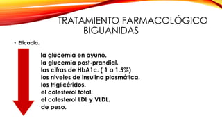 TRATAMIENTO FARMACOLÓGICO
BIGUANIDAS
• Eficacia.
la glucemia en ayuno.
la glucemia post-prandial.
las cifras de HbA1c. ( 1 a 1.5%)
los niveles de insulina plasmática.
los triglicéridos.
el colesterol total.
el colesterol LDL y VLDL.
de peso.
 