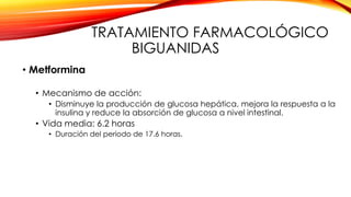 TRATAMIENTO FARMACOLÓGICO
BIGUANIDAS
• Metformina
• Mecanismo de acción:
• Disminuye la producción de glucosa hepática, mejora la respuesta a la
insulina y reduce la absorción de glucosa a nivel intestinal.
• Vida media: 6.2 horas
• Duración del periodo de 17.6 horas.
 