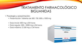 TRATAMIENTO FARMACOLÓGICO
BIGUANIDAS
• Posología y presentación:
• Presentación: Tabletas de 500, 750, 850 y 1000 mg
• Dosis inicial: 500 mg c/24 horas
• Dosis regular: 500 – 2000 mg c/24 horas
• Dosis máxima: 2 550 mg c/ 24 horas
 