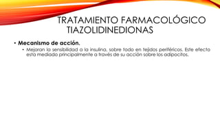 TRATAMIENTO FARMACOLÓGICO
TIAZOLIDINEDIONAS
• Mecanismo de acción.
• Mejoran la sensibilidad a la insulina, sobre todo en tejidos periféricos. Este efecto
esta mediado principalmente a través de su acción sobre los adipocitos.
 