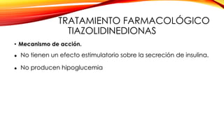 TRATAMIENTO FARMACOLÓGICO
TIAZOLIDINEDIONAS
• Mecanismo de acción.
 No tienen un efecto estimulatorio sobre la secreción de insulina.
 No producen hipoglucemia
 