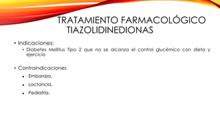 TRATAMIENTO FARMACOLÓGICO
TIAZOLIDINEDIONAS
• Indicaciones:
• Diabetes Mellitus Tipo 2 que no se alcanza el control glucémico con dieta y
ejercicio
• Contraindicaciones
 Embarazo.
 Lactancia.
 Pediatría.
 