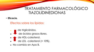 TRATAMIENTO FARMACOLÓGICO
TIAZOLIDINEDIONAS
• Eficacia.
Efectos sobre los lípidos:
 de triglicéridos.
 de ácidos grasos libres.
 de HDL-colesterol.
 de LDL -colesterol (< 10%).
 No cambio en Apo B.
 