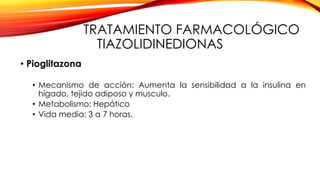 TRATAMIENTO FARMACOLÓGICO
TIAZOLIDINEDIONAS
• Pioglitazona
• Mecanismo de acción: Aumenta la sensibilidad a la insulina en
hígado, tejido adiposo y musculo.
• Metabolismo: Hepático
• Vida media: 3 a 7 horas.
 