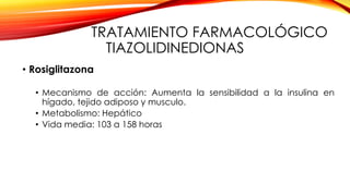 TRATAMIENTO FARMACOLÓGICO
TIAZOLIDINEDIONAS
• Rosiglitazona
• Mecanismo de acción: Aumenta la sensibilidad a la insulina en
hígado, tejido adiposo y musculo.
• Metabolismo: Hepático
• Vida media: 103 a 158 horas
 