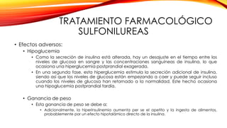 TRATAMIENTO FARMACOLÓGICO
SULFONILUREAS
• Efectos adversos:
• Hipoglucemia
• Como la secreción de insulina está alterada, hay un desajuste en el tiempo entre los
niveles de glucosa en sangre y las concentraciones sanguíneas de insulina, lo que
ocasiona una hiperglucemia postprandial exagerada.
• En una segunda fase, esta hiperglucemia estimula la secreción adicional de insulina,
siendo así que los niveles de glucosa están empezando a caer y puede seguir incluso
cuando los niveles de glucosa han retornado a la normalidad. Este hecho ocasiona
una hipoglucemia postprandial tardía.
• Ganancia de peso
• Esta ganancia de peso se debe a:
• Adicionalmente, la hiperinsulinemia aumenta per se el apetito y la ingesta de alimentos,
probablemente por un efecto hipotalámico directo de la insulina.
 